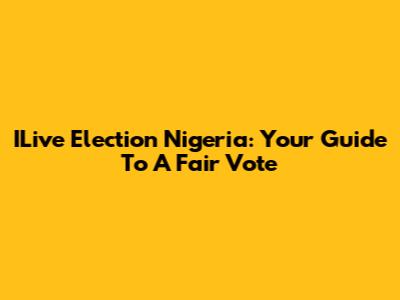 ILive Election Nigeria: Your Guide To A Fair Vote