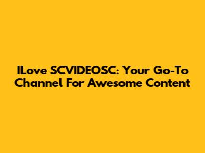 ILove SCVIDEOSC: Your Go-To Channel For Awesome Content