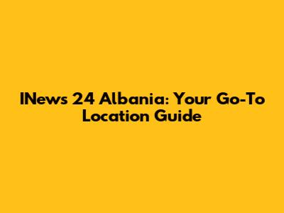 INews 24 Albania: Your Go-To Location Guide