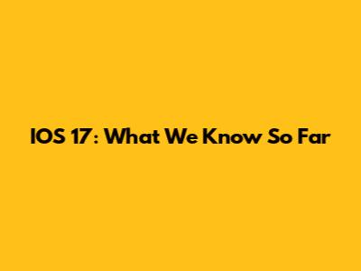 IOS 17: What We Know So Far