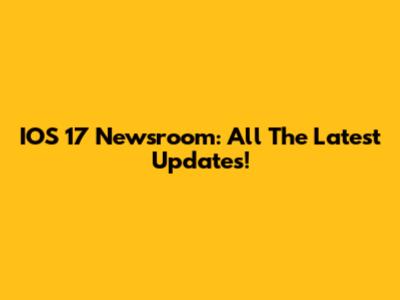 IOS 17 Newsroom: All The Latest Updates!