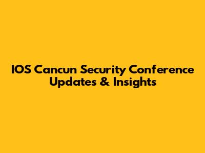 IOS Cancun Security Conference Updates & Insights