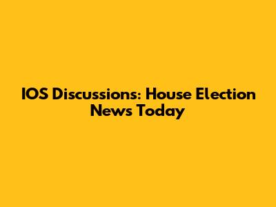IOS Discussions: House Election News Today