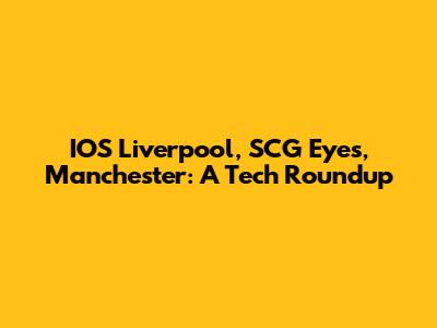 IOS Liverpool, SCG Eyes, Manchester: A Tech Roundup