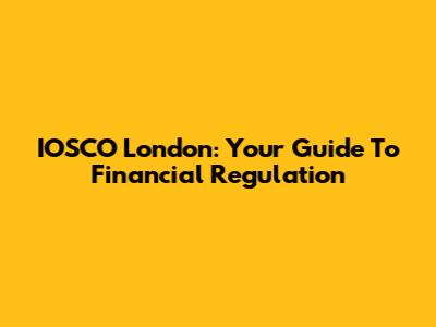 IOSCO London: Your Guide To Financial Regulation