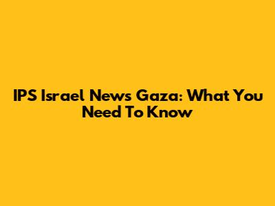 IPS Israel News Gaza: What You Need To Know