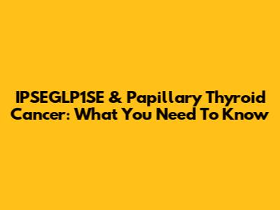 IPSEGLP1SE & Papillary Thyroid Cancer: What You Need To Know