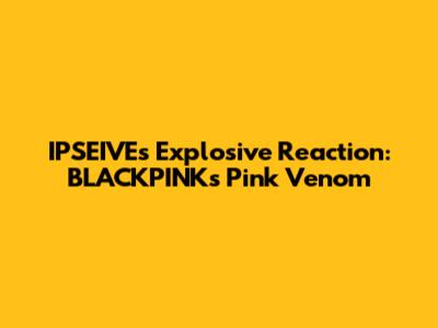 IPSEIVE's Explosive Reaction: BLACKPINK's Pink Venom