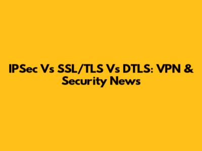IPSec Vs SSL/TLS Vs DTLS: VPN & Security News
