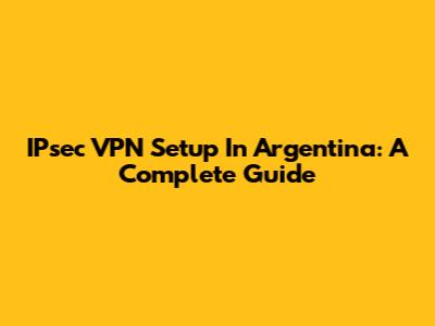 IPsec VPN Setup In Argentina: A Complete Guide