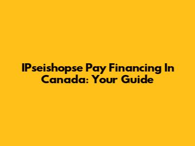 IPseishopse Pay Financing In Canada: Your Guide