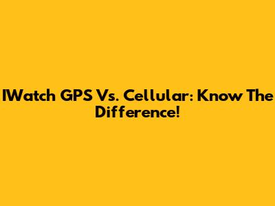 IWatch GPS Vs. Cellular: Know The Difference!