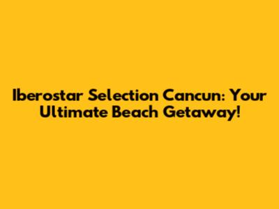 Iberostar Selection Cancun: Your Ultimate Beach Getaway!
