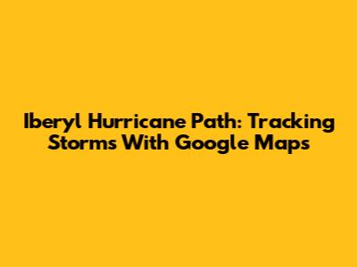 Iberyl Hurricane Path: Tracking Storms With Google Maps