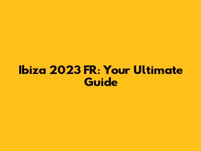 Ibiza 2023 FR: Your Ultimate Guide