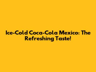 Ice-Cold Coca-Cola Mexico: The Refreshing Taste!