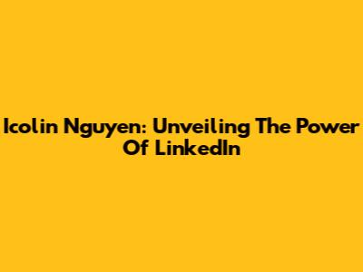 Icolin Nguyen: Unveiling The Power Of LinkedIn
