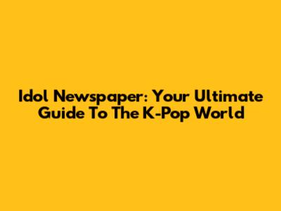 Idol Newspaper: Your Ultimate Guide To The K-Pop World