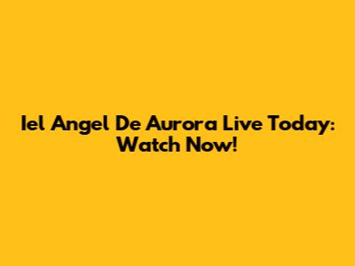 Iel Angel De Aurora Live Today: Watch Now!