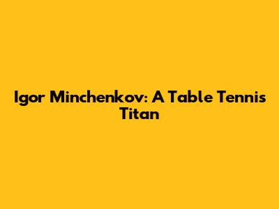 Igor Minchenkov: A Table Tennis Titan