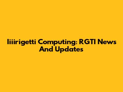 Iiiirigetti Computing: RGTI News And Updates