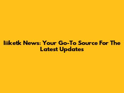 Iiiketk News: Your Go-To Source For The Latest Updates