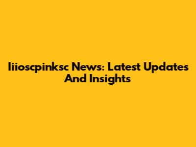 Iiioscpinksc News: Latest Updates And Insights