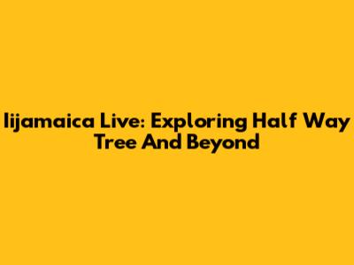 Iijamaica Live: Exploring Half Way Tree And Beyond
