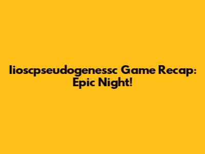 Iioscpseudogenessc Game Recap: Epic Night!