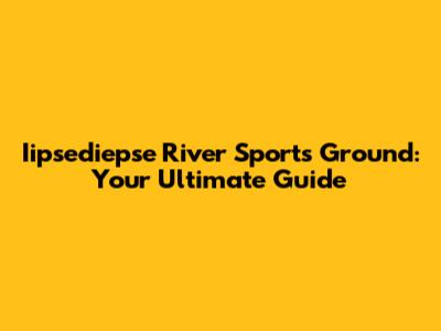Iipsediepse River Sports Ground: Your Ultimate Guide