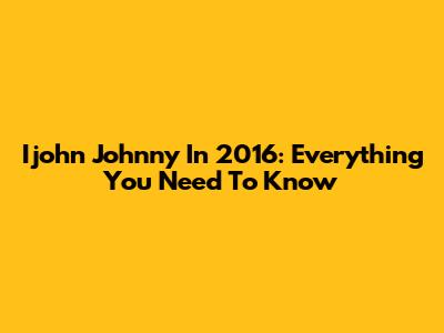 Ijohn Johnny In 2016: Everything You Need To Know