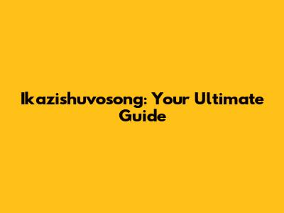 Ikazishuvosong: Your Ultimate Guide