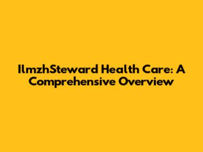 IlmzhSteward Health Care: A Comprehensive Overview