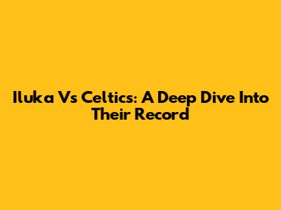 Iluka Vs Celtics: A Deep Dive Into Their Record