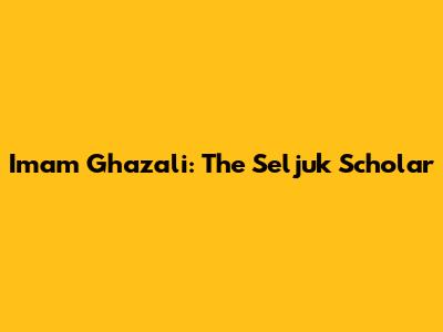 Imam Ghazali: The Seljuk Scholar