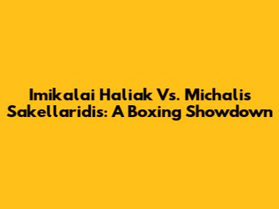Imikalai Haliak Vs. Michalis Sakellaridis: A Boxing Showdown
