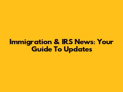 Immigration & IRS News: Your Guide To Updates