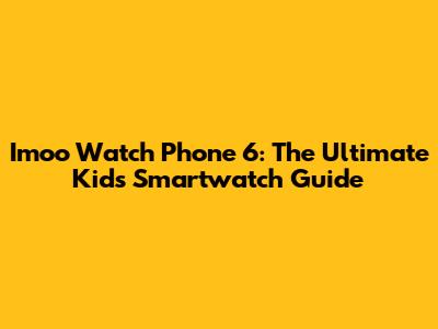 Imoo Watch Phone 6: The Ultimate Kid's Smartwatch Guide
