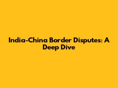 India-China Border Disputes: A Deep Dive