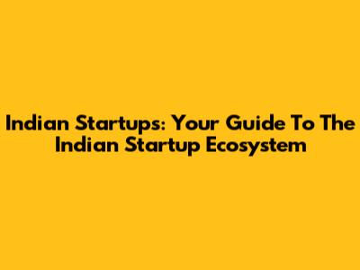 Indian Startups: Your Guide To The Indian Startup Ecosystem