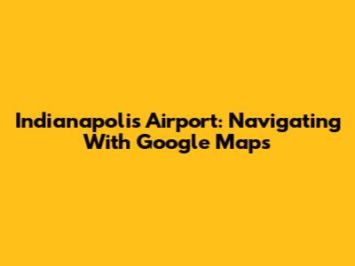 Indianapolis Airport: Navigating With Google Maps