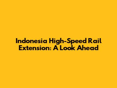Indonesia High-Speed Rail Extension: A Look Ahead