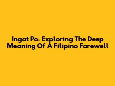 Ingat Po: Exploring The Deep Meaning Of A Filipino Farewell