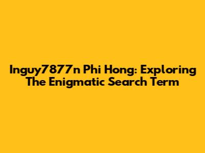 Inguy7877n Phi Hong: Exploring The Enigmatic Search Term