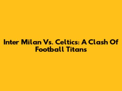 Inter Milan Vs. Celtics: A Clash Of Football Titans