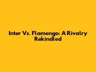 Inter Vs. Flamengo: A Rivalry Rekindled