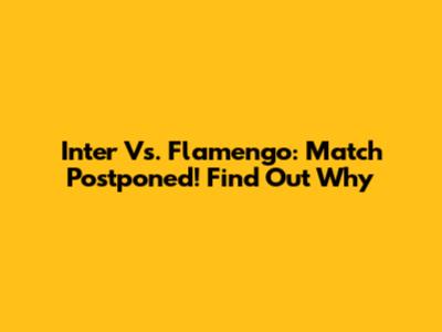 Inter Vs. Flamengo: Match Postponed! Find Out Why