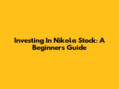 Investing In Nikola Stock: A Beginner's Guide