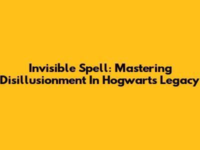 Invisible Spell: Mastering Disillusionment In Hogwarts Legacy