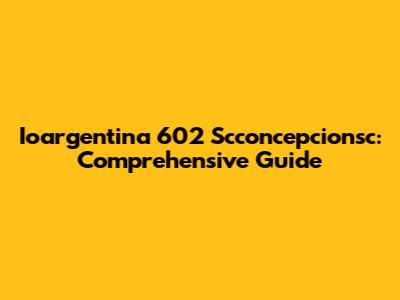 Ioargentina 602 Scconcepcionsc: Comprehensive Guide